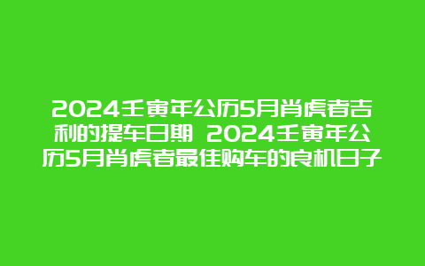 2024壬寅年公历5月肖虎者吉利的提车日期 2024壬寅年公历5月肖虎者最佳购车的良机日子