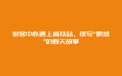 游客中心遇上高铁站，续写“鹏城”的春天故事