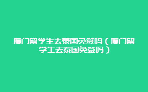 厦门留学生去泰国免签吗（厦门留学生去泰国免签吗）