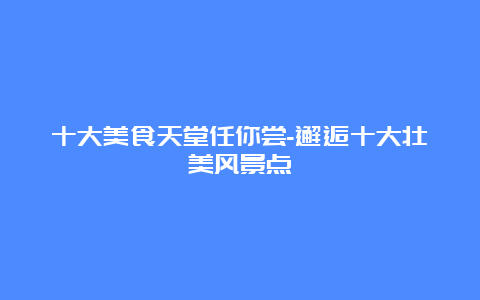 十大美食天堂任你尝-邂逅十大壮美风景点