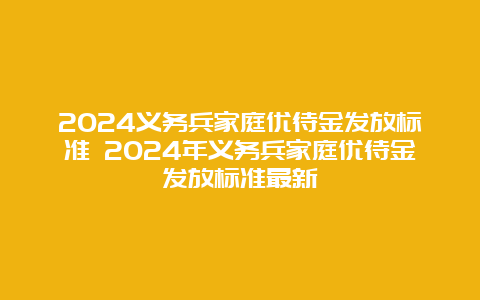 2024义务兵家庭优待金发放标准 2024年义务兵家庭优待金发放标准最新