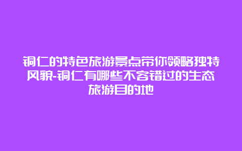 铜仁的特色旅游景点带你领略独特风貌-铜仁有哪些不容错过的生态旅游目的地