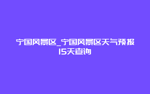 宁国风景区_宁国风景区天气预报15天查询