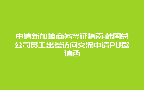 申请新加坡商务签证指南-韩国总公司员工出差访问交流申请PU邀请函