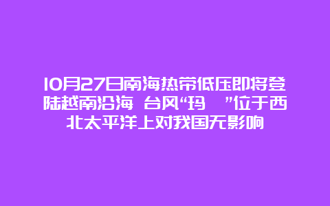 10月27日南海热带低压即将登陆越南沿海 台风“玛瑙”位于西北太平洋上对我国无影响