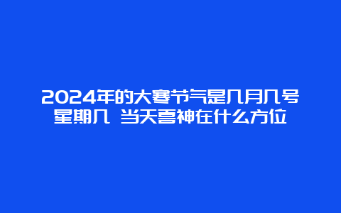 2024年的大寒节气是几月几号星期几 当天喜神在什么方位