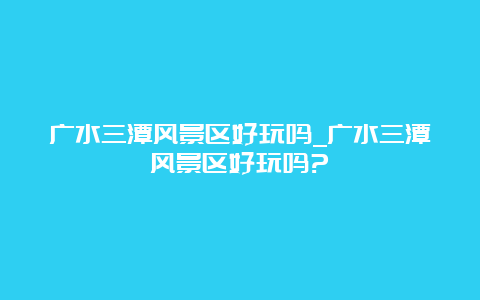 广水三潭风景区好玩吗_广水三潭风景区好玩吗?