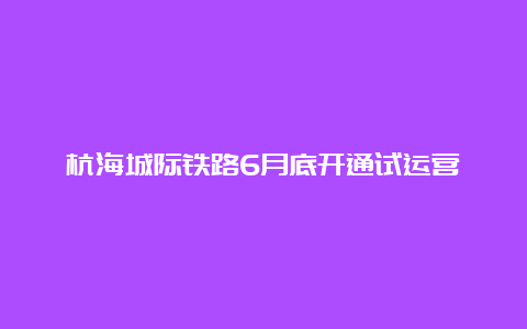 杭海城际铁路6月底开通试运营