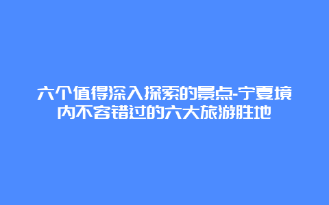 六个值得深入探索的景点-宁夏境内不容错过的六大旅游胜地