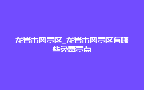 龙岩市风景区_龙岩市风景区有哪些免费景点