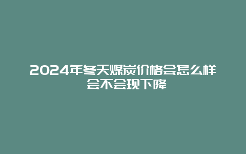 2024年冬天煤炭价格会怎么样 会不会现下降