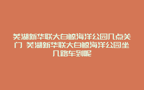 芜湖新华联大白鲸海洋公园几点关门 芜湖新华联大白鲸海洋公园坐几路车到呢