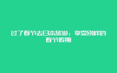 过了春节去日本旅游：享受别样的春节假期