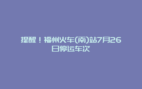 提醒！福州火车(南)站7月26日停运车次