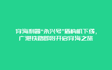 穿海利器“永兴号”盾构机下线，广湛铁路即将开启穿海之旅