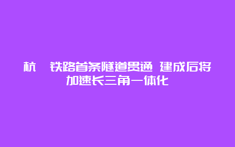 杭衢铁路首条隧道贯通 建成后将加速长三角一体化