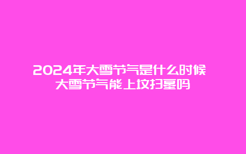 2024年大雪节气是什么时候 大雪节气能上坟扫墓吗