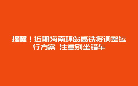 提醒！近期海南环岛高铁将调整运行方案 注意别坐错车