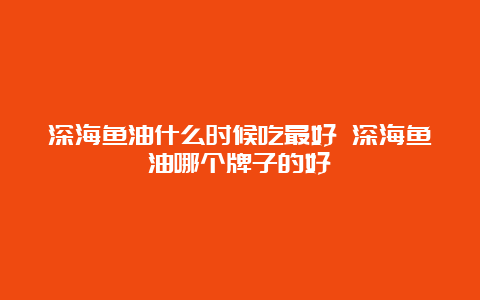 深海鱼油什么时候吃最好 深海鱼油哪个牌子的好