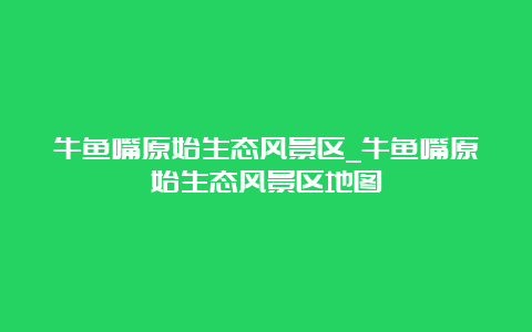 牛鱼嘴原始生态风景区_牛鱼嘴原始生态风景区地图