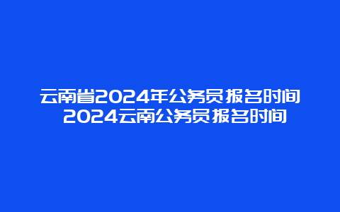 云南省2024年公务员报名时间 2024云南公务员报名时间