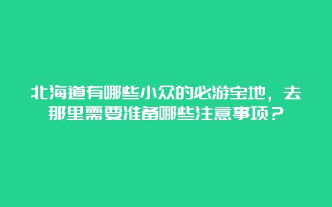 北海道有哪些小众的必游宝地，去那里需要准备哪些注意事项？