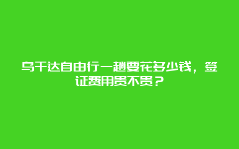 乌干达自由行一趟要花多少钱，签证费用贵不贵？