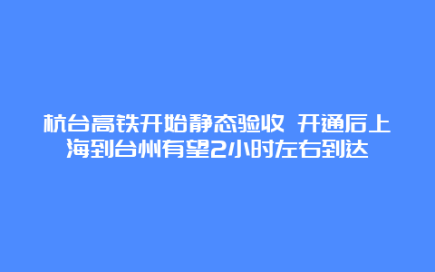 杭台高铁开始静态验收 开通后上海到台州有望2小时左右到达