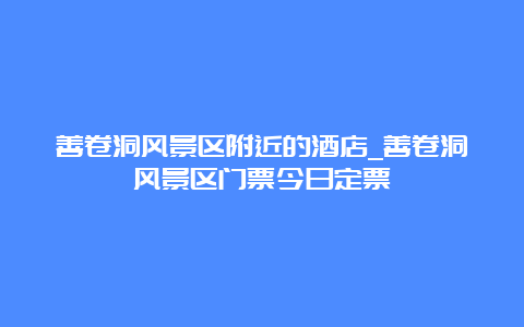 善卷洞风景区附近的酒店_善卷洞风景区门票今日定票