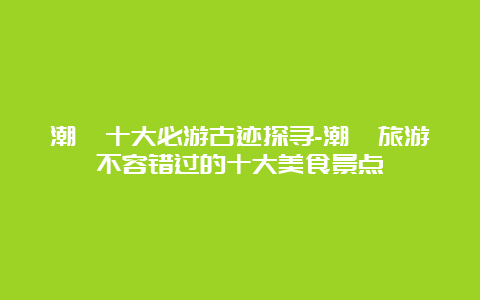 潮汕十大必游古迹探寻-潮汕旅游不容错过的十大美食景点