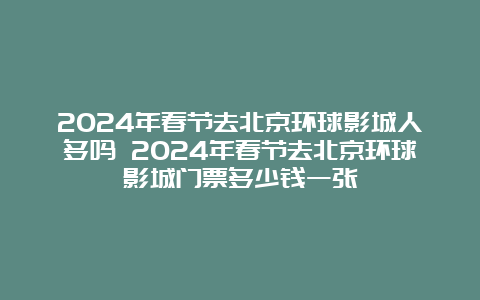 2024年春节去北京环球影城人多吗 2024年春节去北京环球影城门票多少钱一张