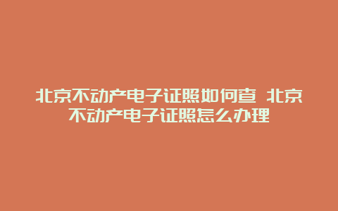 北京不动产电子证照如何查 北京不动产电子证照怎么办理