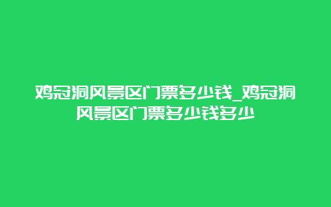 鸡冠洞风景区门票多少钱_鸡冠洞风景区门票多少钱多少