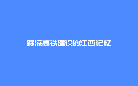 赣深高铁建设的江西记忆