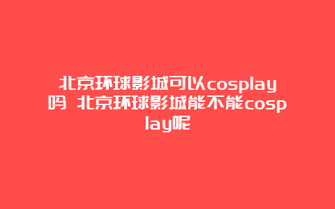 北京环球影城可以cosplay吗 北京环球影城能不能cosplay呢