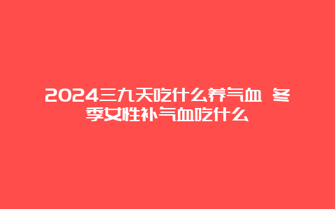 2024三九天吃什么养气血 冬季女性补气血吃什么