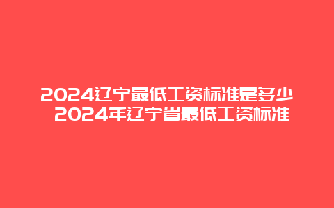 2024辽宁最低工资标准是多少 2024年辽宁省最低工资标准