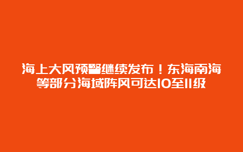 海上大风预警继续发布！东海南海等部分海域阵风可达10至11级