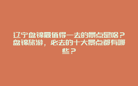 辽宁盘锦最值得一去的景点是啥？盘锦旅游，必去的十大景点都有哪些？