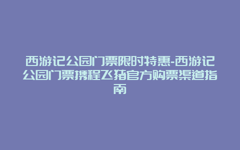 西游记公园门票限时特惠-西游记公园门票携程飞猪官方购票渠道指南