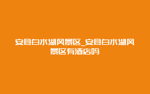 安县白水湖风景区_安县白水湖风景区有酒店吗