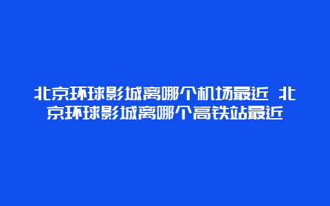 北京环球影城离哪个机场最近 北京环球影城离哪个高铁站最近