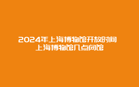 2024年上海博物馆开放时间 上海博物馆几点闭馆