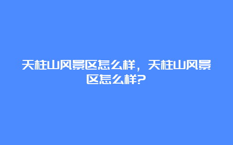 天柱山风景区怎么样，天柱山风景区怎么样?