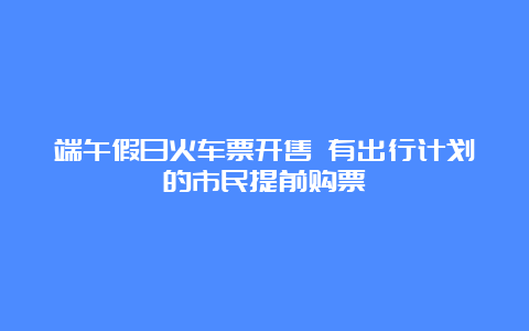 端午假日火车票开售 有出行计划的市民提前购票