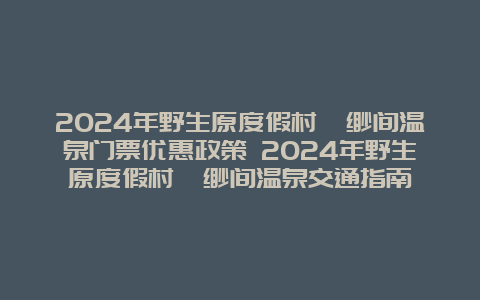 2024年野生原度假村缥缈间温泉门票优惠政策 2024年野生原度假村缥缈间温泉交通指南