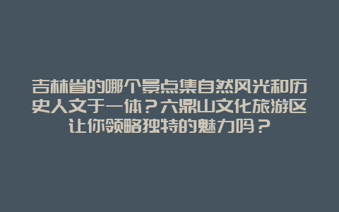 吉林省的哪个景点集自然风光和历史人文于一体？六鼎山文化旅游区让你领略独特的魅力吗？