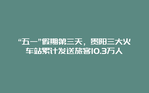 “五一”假期第三天，贵阳三大火车站累计发送旅客10.3万人