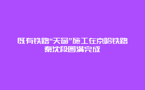 既有铁路“天窗”施工在京哈铁路秦沈段圆满完成