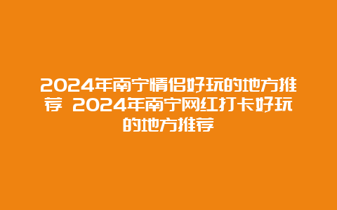 2024年南宁情侣好玩的地方推荐 2024年南宁网红打卡好玩的地方推荐